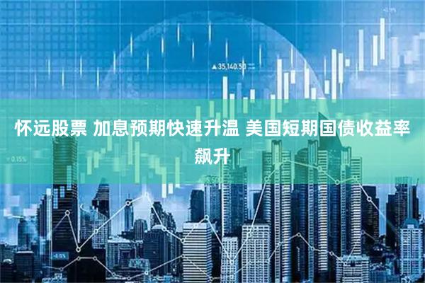怀远股票 加息预期快速升温 美国短期国债收益率飙升