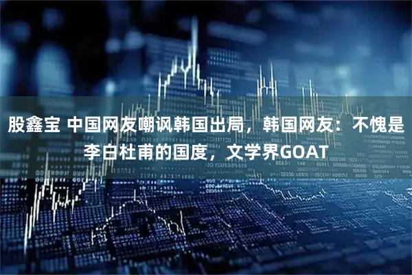 股鑫宝 中国网友嘲讽韩国出局,韩国网友:不愧是李白杜甫的国度,文学界GOAT