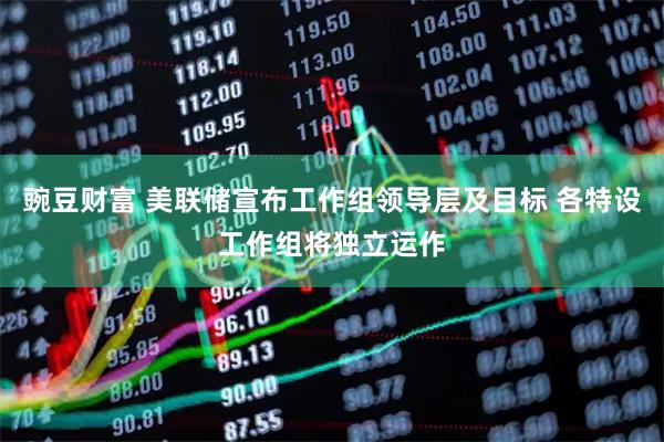 豌豆财富 美联储宣布工作组领导层及目标 各特设工作组将独立运作