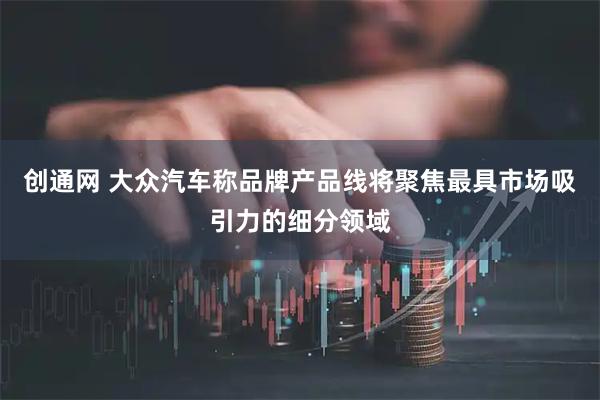 创通网 大众汽车称品牌产品线将聚焦最具市场吸引力的细分领域