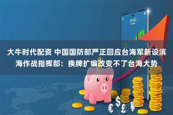 大牛时代配资 中国国防部严正回应台海军新设滨海作战指挥部：换牌扩编改变不了台海大势