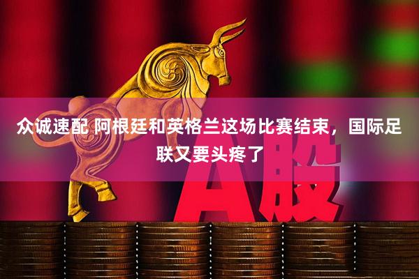 众诚速配 阿根廷和英格兰这场比赛结束，国际足联又要头疼了