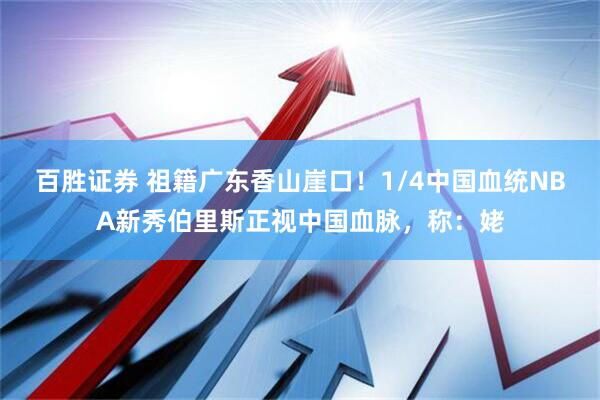 百胜证券 祖籍广东香山崖口！1/4中国血统NBA新秀伯里斯正视中国血脉，称：姥