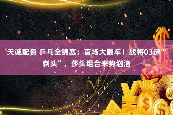 天诚配资 乒乓全锦赛：首场大翻车！战将03遭“剃头”，莎头组合来势汹汹