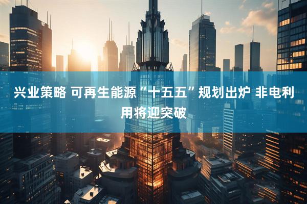 兴业策略 可再生能源“十五五”规划出炉 非电利用将迎突破