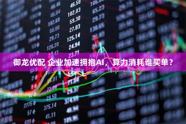 御龙优配 企业加速拥抱AI，算力消耗谁买单？