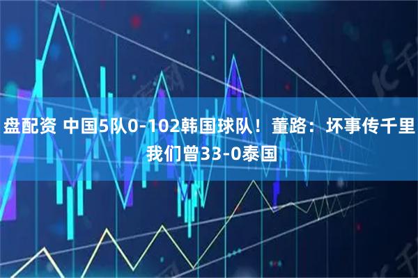 盘配资 中国5队0-102韩国球队！董路：坏事传千里 我们曾33-0泰国